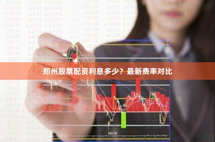郑州股票配资利息多少？最新费率对比