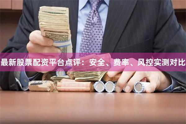 最新股票配资平台点评：安全、费率、风控实测对比